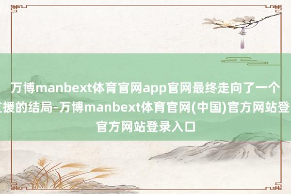 万博manbext体育官网app官网最终走向了一个无法支援的结局-万博manbext体育官网(中国)官方网站登录入口