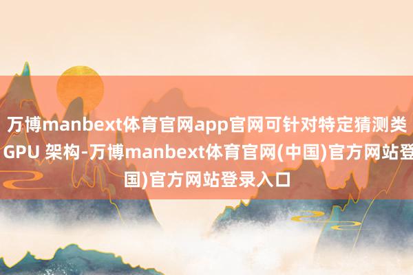 万博manbext体育官网app官网可针对特定猜测类型定制 GPU 架构-万博manbext体育官网(中国)官方网站登录入口