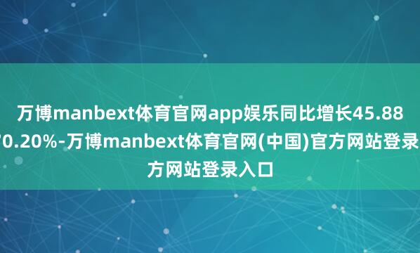 万博manbext体育官网app娱乐同比增长45.88%-70.20%-万博manbext体育官网(