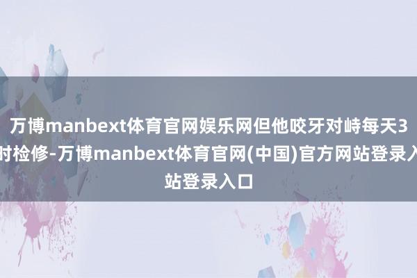 万博manbext体育官网娱乐网但他咬牙对峙每天3小时检修-万博manbext体育官网(中国)官方网站登录入口