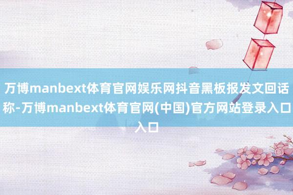 万博manbext体育官网娱乐网抖音黑板报发文回话称-万博manbext体育官网(中国)官方网站登录