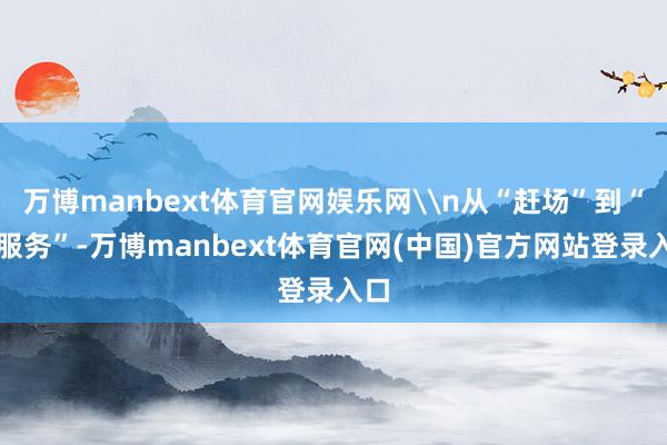 万博manbext体育官网娱乐网\n从“赶场”到“赶服务”-万博manbext体育官网(中国)官方网