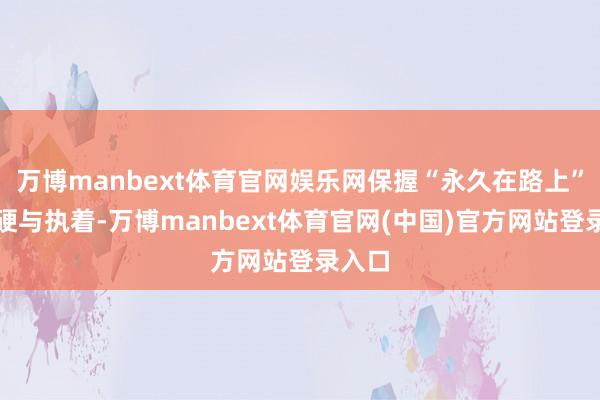 万博manbext体育官网娱乐网保握“永久在路上”的坚硬与执着-万博manbext体育官网(中国)官