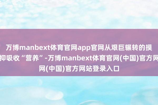 万博manbext体育官网app官网从艰巨辗转的摸爬滚打中阻抑吸收“营养”-万博manbext体育官网(中国)官方网站登录入口