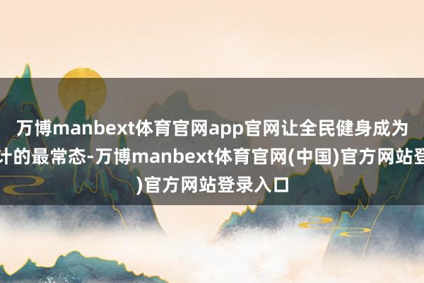 万博manbext体育官网app官网让全民健身成为市民生计的最常态-万博manbext体育官网(中国