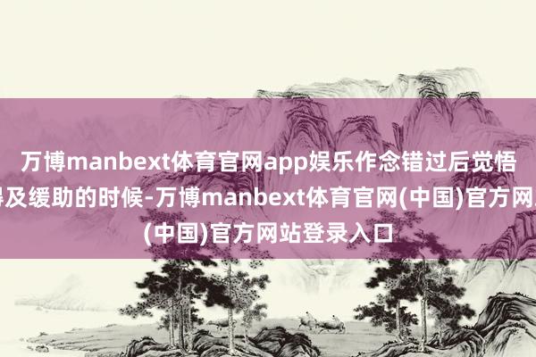 万博manbext体育官网app娱乐作念错过后觉悟了也有来得及缓助的时候-万博manbext体育官网