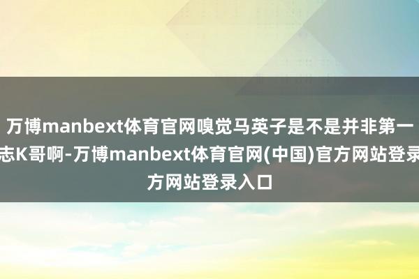 万博manbext体育官网嗅觉马英子是不是并非第一次意志K哥啊-万博manbext体育官网(中国)官
