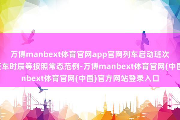 万博manbext体育官网app官网列车启动班次、启动速率、首末班车时辰等按照常态范例-万博manb