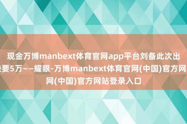 现金万博manbext体育官网app平台刘备此次出征带走了快要5万——耀眼-万博manbext体育官
