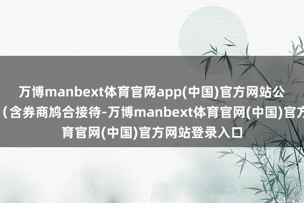 万博manbext体育官网app(中国)官方网站公募基金、券商（含券商鸠合接待-万博manbext体育官网(中国)官方网站登录入口