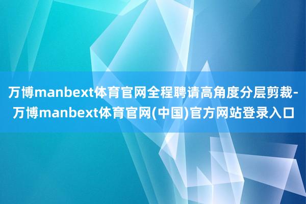 万博manbext体育官网全程聘请高角度分层剪裁-万博manbext体育官网(中国)官方网站登录入口