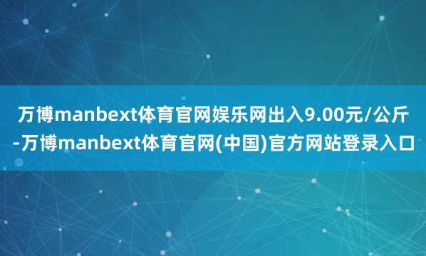 万博manbext体育官网娱乐网出入9.00元/公斤-万博manbext体育官网(中国)官方网站登录入口