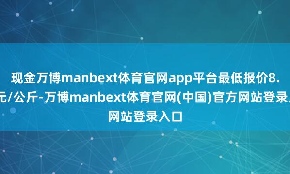 现金万博manbext体育官网app平台最低报价8.00元/公斤-万博manbext体育官网(中国)官方网站登录入口