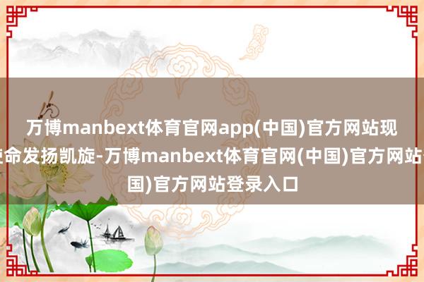 万博manbext体育官网app(中国)官方网站现在签约使命发扬凯旋-万博manbext体育官网(中