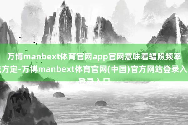 万博manbext体育官网app官网意味着辐照频率我方定-万博manbext体育官网(中国)官方网站