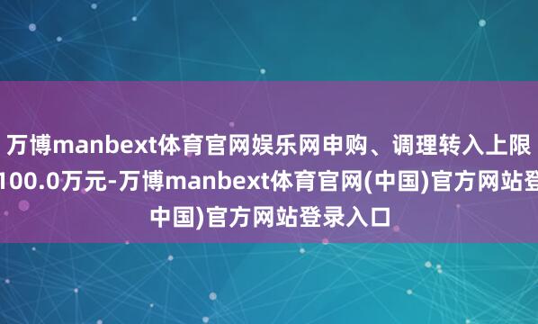 万博manbext体育官网娱乐网申购、调理转入上限金额为100.0万元-万博manbext体育官网(