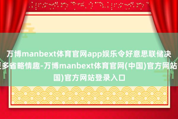 万博manbext体育官网app娱乐令好意思联储决策面对更多省略情趣-万博manbext体育官网(中