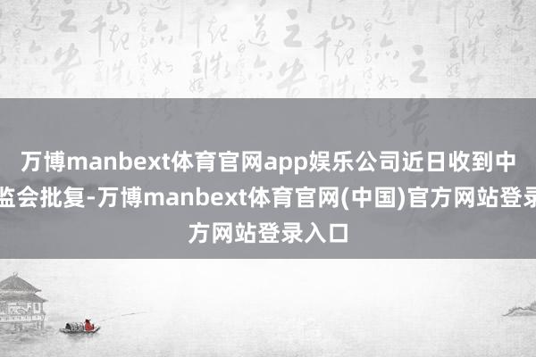 万博manbext体育官网app娱乐公司近日收到中国证监会批复-万博manbext体育官网(中国)官