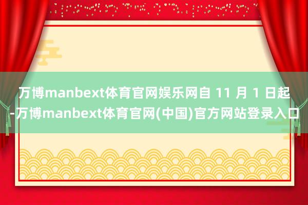 万博manbext体育官网娱乐网自 11 月 1 日起-万博manbext体育官网(中国)官方网站登