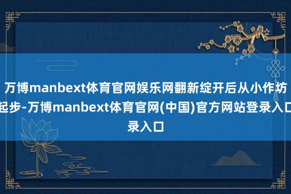 万博manbext体育官网娱乐网翻新绽开后从小作坊起步-万博manbext体育官网(中国)官方网站登