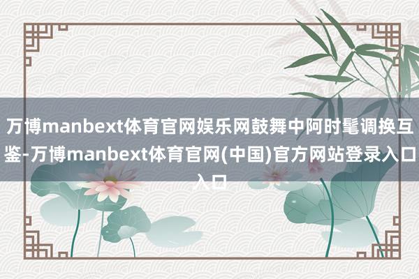 万博manbext体育官网娱乐网鼓舞中阿时髦调换互鉴-万博manbext体育官网(中国)官方网站登录入口