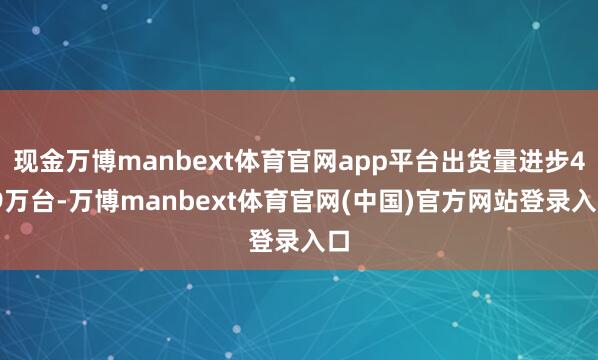 现金万博manbext体育官网app平台出货量进步4.9万台-万博manbext体育官网(中国)官方