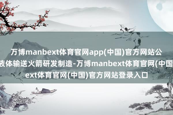 万博manbext体育官网app(中国)官方网站公司主营可重迭使用液体输送火箭研发制造-万博manb