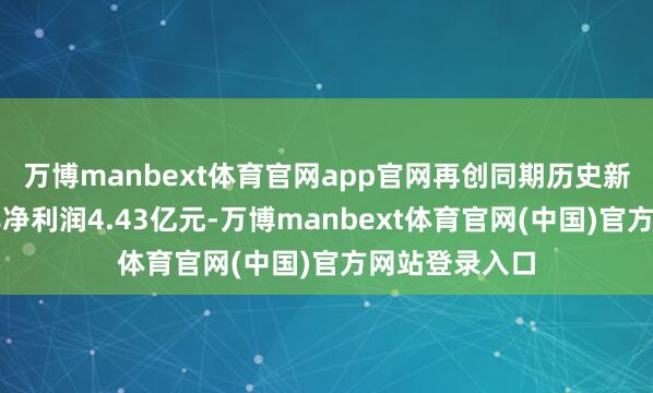 万博manbext体育官网app官网再创同期历史新高；竣事扣非净利润4.43亿元-万博manbext体育官网(中国)官方网站登录入口
