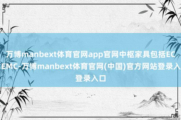 万博manbext体育官网app官网中枢家具包括EC、EMC-万博manbext体育官网(中国)官方