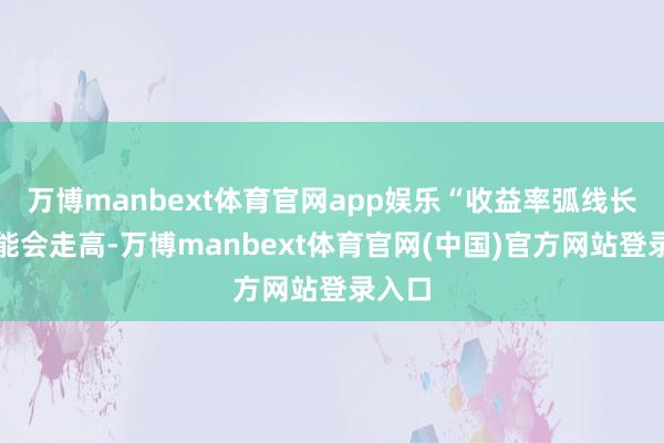 万博manbext体育官网app娱乐“收益率弧线长端可能会走高-万博manbext体育官网(中国)官
