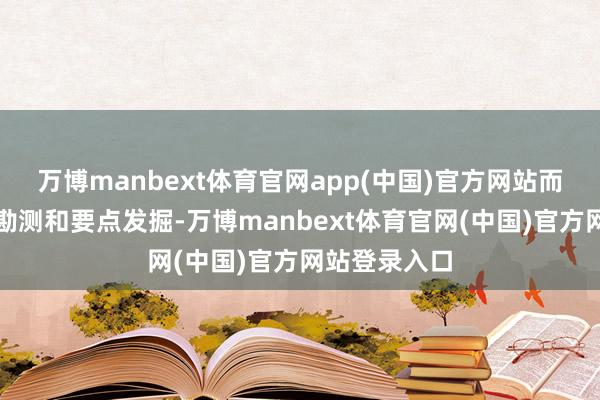 万博manbext体育官网app(中国)官方网站而后通过全面勘测和要点发掘-万博manbext体育官