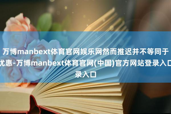 万博manbext体育官网娱乐网然而推迟并不等同于优惠-万博manbext体育官网(中国)官方网站登