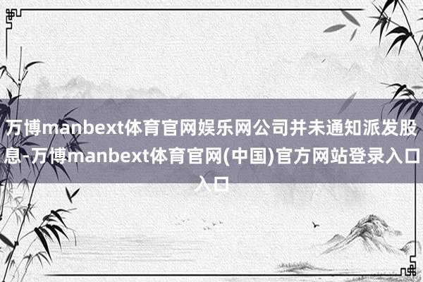 万博manbext体育官网娱乐网公司并未通知派发股息-万博manbext体育官网(中国)官方网站登录