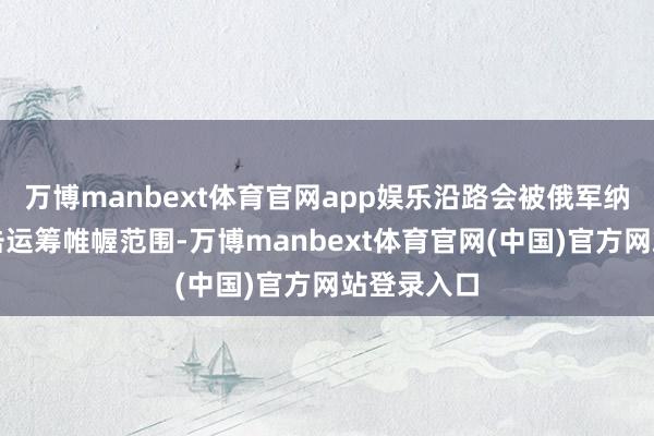 万博manbext体育官网app娱乐沿路会被俄军纳入优先打击运筹帷幄范围-万博manbext体育官网(中国)官方网站登录入口