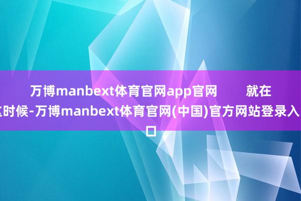万博manbext体育官网app官网        就在这时候-万博manbext体育官网(中国)官