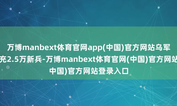 万博manbext体育官网app(中国)官方网站乌军每月需补充2.5万新兵-万博manbext体育官