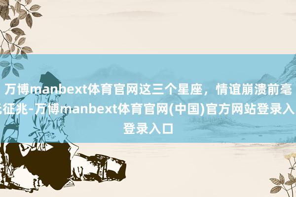 万博manbext体育官网这三个星座，情谊崩溃前毫无征兆-万博manbext体育官网(中国)官方网站