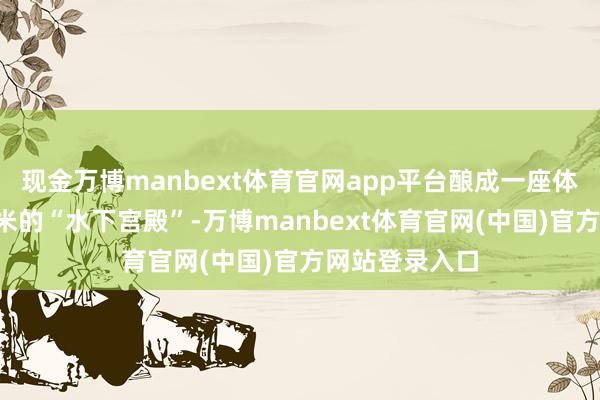 现金万博manbext体育官网app平台酿成一座体积近8万立方米的“水下宫殿”-万博manbext体