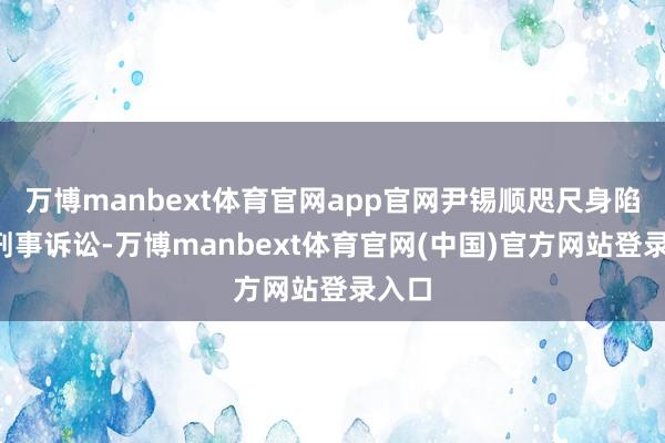 万博manbext体育官网app官网尹锡顺咫尺身陷8起刑事诉讼-万博manbext体育官网(中国)官