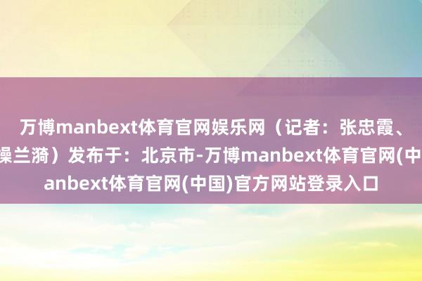 万博manbext体育官网娱乐网（记者：张忠霞、王露、连漪；视频：操兰漪）发布于：北京市-万博man