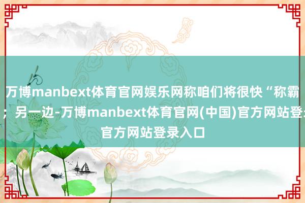 万博manbext体育官网娱乐网称咱们将很快“称霸天外”；另一边-万博manbext体育官网(中国)官方网站登录入口
