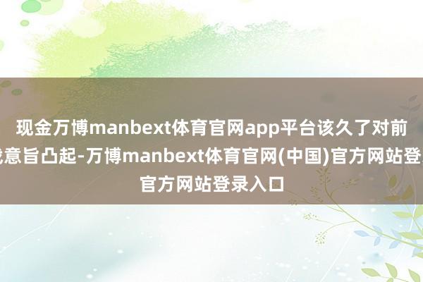 现金万博manbext体育官网app平台该久了对前哨作战意旨凸起-万博manbext体育官网(中国)