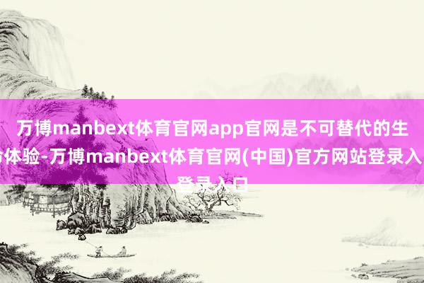 万博manbext体育官网app官网是不可替代的生命体验-万博manbext体育官网(中国)官方网站登录入口