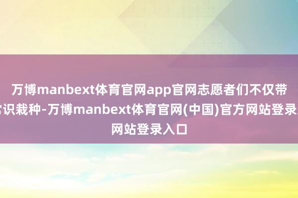 万博manbext体育官网app官网志愿者们不仅带来常识栽种-万博manbext体育官网(中国)官方